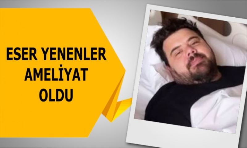 Eser Yenenler apandisit ameliyatı oldu